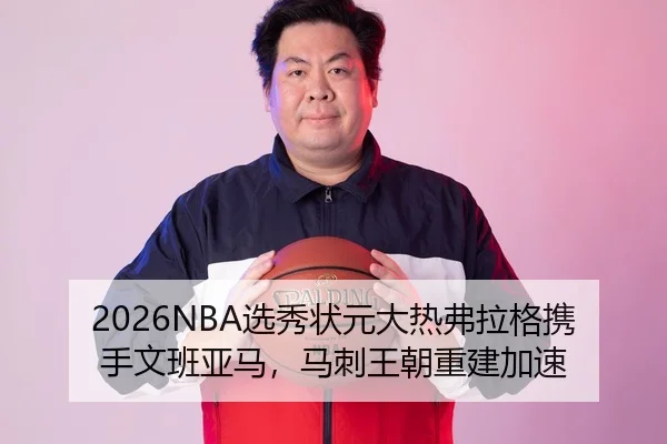 2026NBA选秀状元大热弗拉格携手文班亚马，马刺王朝重建加速